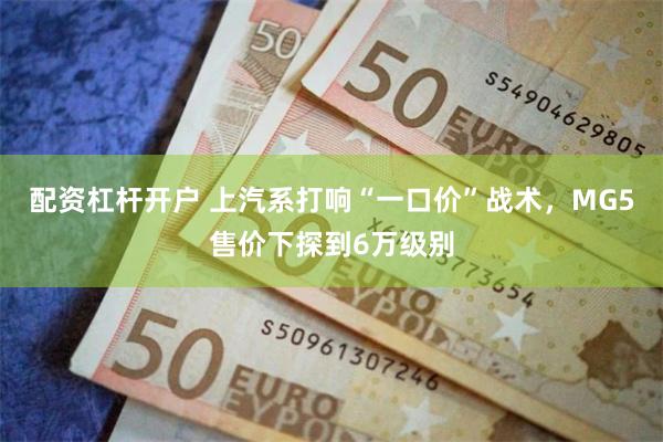 配资杠杆开户 上汽系打响“一口价”战术，MG5售价下探到6万级别
