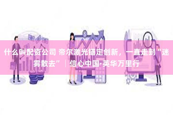 什么叫配资公司 帝尔激光锚定创新，一直走到“迷雾散去”│信心中国·英华万里行