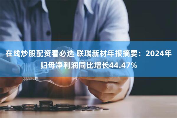 在线炒股配资看必选 联瑞新材年报摘要：2024年归母净利润同比增长44.47%