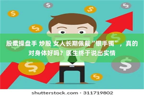 股票操盘手 炒股 女人长期佩戴“银手镯”，真的对身体好吗？医生终于说出实情