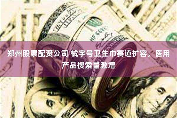 郑州股票配资公司 械字号卫生巾赛道扩容，医用产品搜索量激增