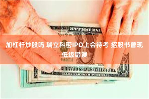 加杠杆炒股吗 瑞立科密IPO上会待考 招股书曾现低级错误
