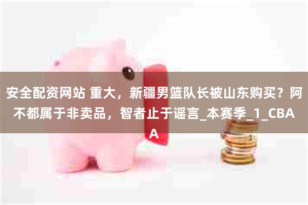 安全配资网站 重大，新疆男篮队长被山东购买？阿不都属于非卖品，智者止于谣言_本赛季_1_CBA