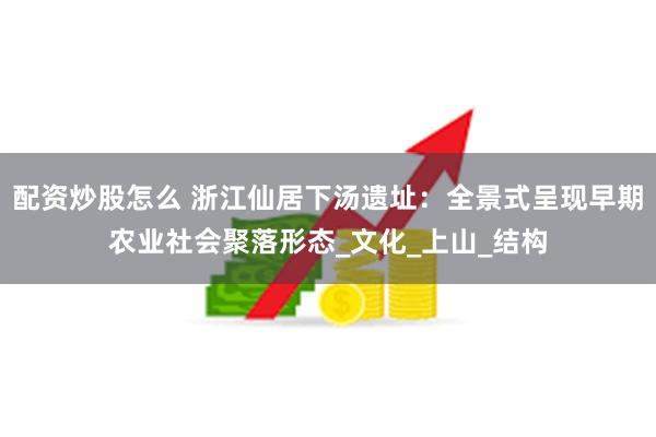 配资炒股怎么 浙江仙居下汤遗址：全景式呈现早期农业社会聚落形态_文化_上山_结构