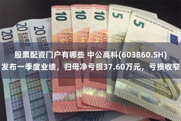 股票配资门户有哪些 中公高科(603860.SH)发布一季度业绩，归母净亏损37.60万元，亏损收窄
