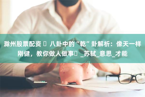 滁州股票配资 ​八卦中的“乾”卦解析：像天一样刚健，教你做人做事​_苏轼_意思_才能