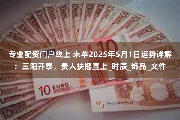 专业配资门户线上 未羊2025年5月1日运势详解：三阳开泰，贵人扶摇直上_时辰_饰品_文件