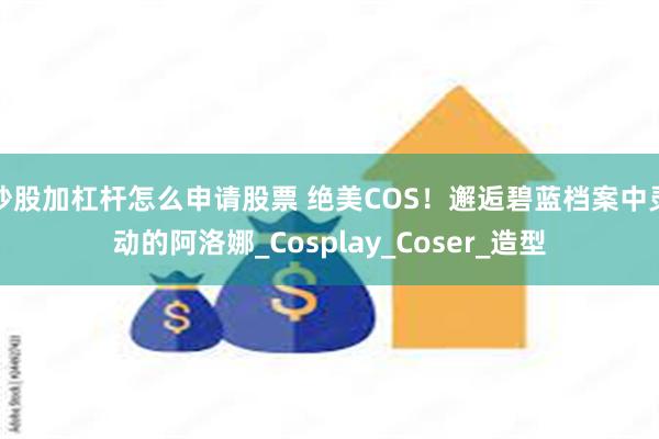 炒股加杠杆怎么申请股票 绝美COS！邂逅碧蓝档案中灵动的阿洛娜_Cosplay_Coser_造型
