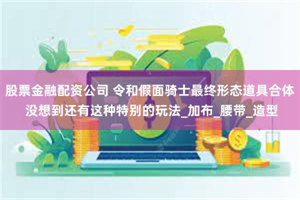 股票金融配资公司 令和假面骑士最终形态道具合体 没想到还有这种特别的玩法_加布_腰带_造型