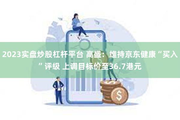 2023实盘炒股杠杆平台 高盛：维持京东健康“买入”评级 上调目标价至36.7港元