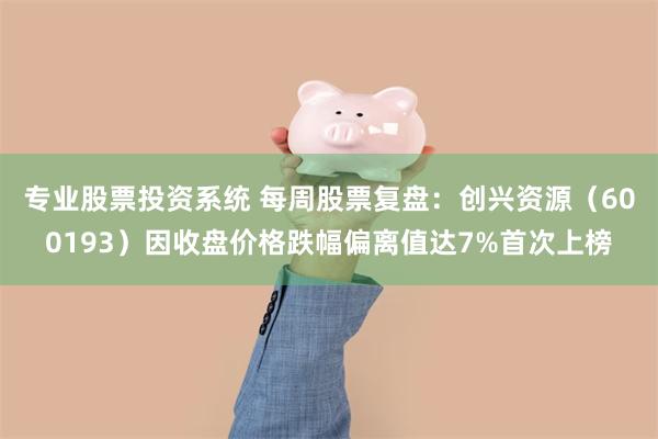 专业股票投资系统 每周股票复盘：创兴资源（600193）因收盘价格跌幅偏离值达7%首次上榜