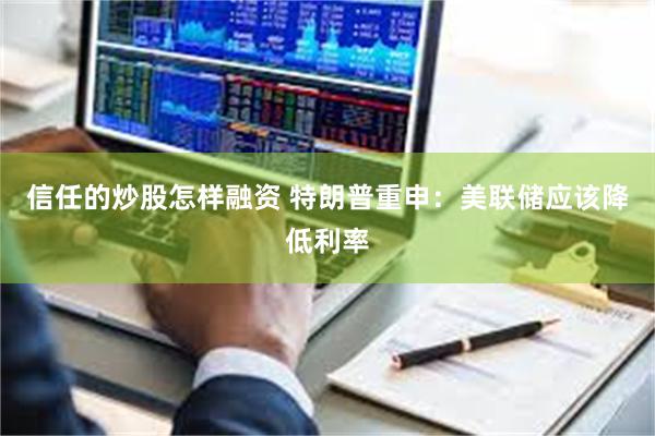 信任的炒股怎样融资 特朗普重申：美联储应该降低利率