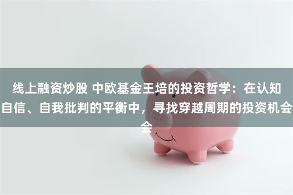 线上融资炒股 中欧基金王培的投资哲学：在认知自信、自我批判的平衡中，寻找穿越周期的投资机会