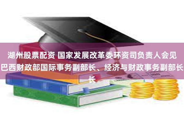 湖州股票配资 国家发展改革委环资司负责人会见巴西财政部国际事务副部长、经济与财政事务副部长