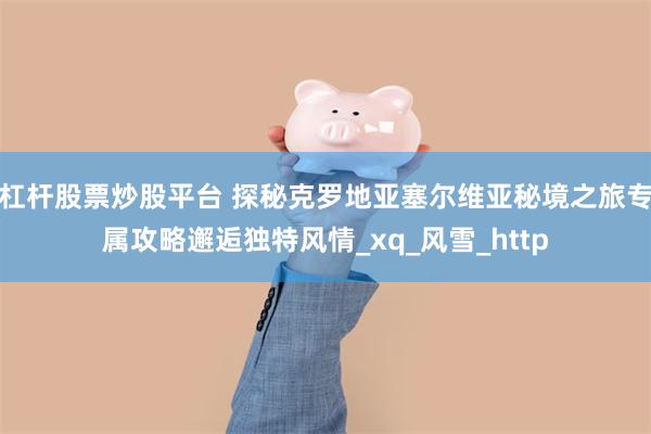 杠杆股票炒股平台 探秘克罗地亚塞尔维亚秘境之旅专属攻略邂逅独特风情_xq_风雪_http
