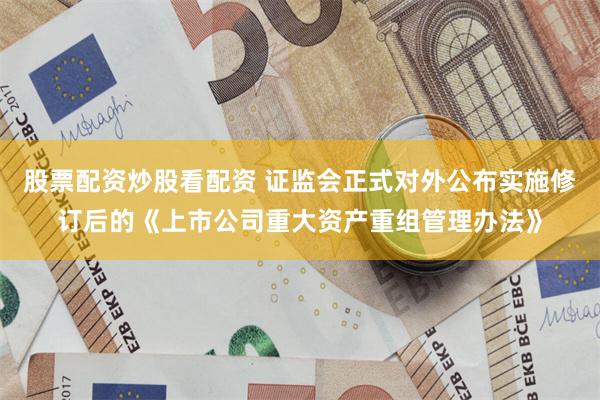 股票配资炒股看配资 证监会正式对外公布实施修订后的《上市公司重大资产重组管理办法》