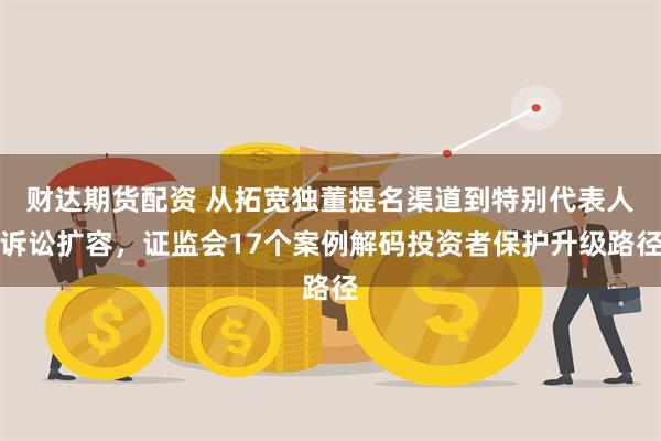 财达期货配资 从拓宽独董提名渠道到特别代表人诉讼扩容，证监会17个案例解码投资者保护升级路径