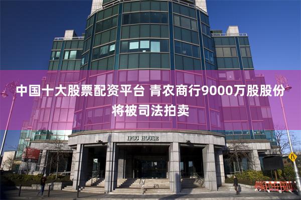 中国十大股票配资平台 青农商行9000万股股份将被司法拍卖