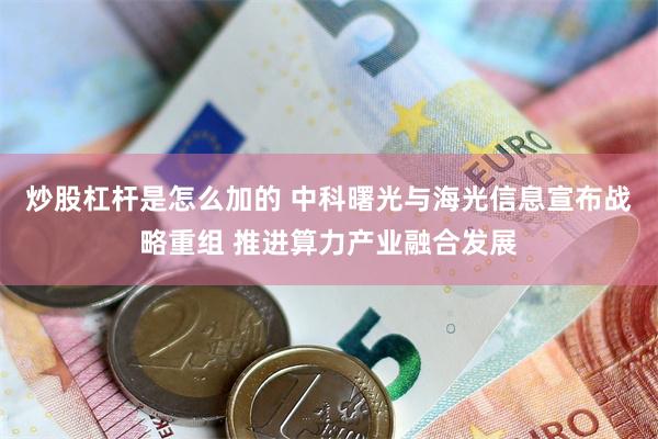 炒股杠杆是怎么加的 中科曙光与海光信息宣布战略重组 推进算力产业融合发展