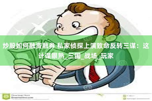 炒股如何融资融券 私家侦探上演致命反转三谋：这计谋眼熟_三国_战场_玩家