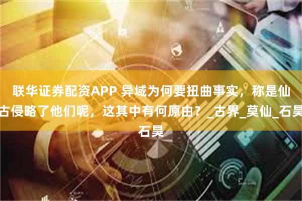 联华证券配资APP 异域为何要扭曲事实，称是仙古侵略了他们呢，这其中有何原由？_古界_莫仙_石昊