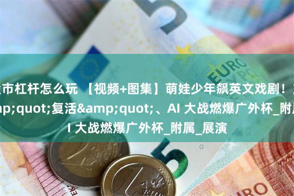 股市杠杆怎么玩 【视频+图集】萌娃少年飙英文戏剧！文物 &quot;复活&quot;、AI 大战燃爆广外杯_附属_展演
