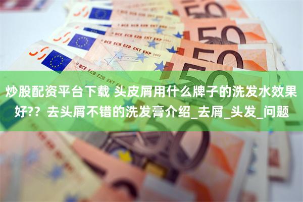 炒股配资平台下载 头皮屑用什么牌子的洗发水效果好?？去头屑不错的洗发膏介绍_去屑_头发_问题