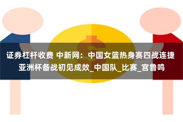 证券杠杆收费 中新网：中国女篮热身赛四战连捷 亚洲杯备战初见成效_中国队_比赛_宫鲁鸣