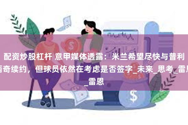配资炒股杠杆 意甲媒体透露：米兰希望尽快与普利西奇续约，但球员依然在考虑是否签字_未来_思考_雷恩