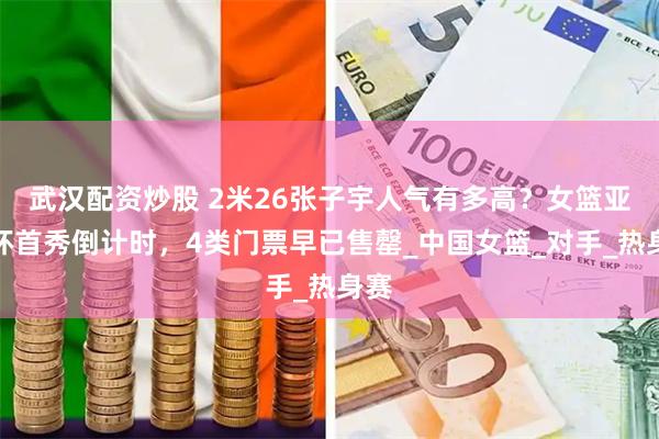 武汉配资炒股 2米26张子宇人气有多高？女篮亚洲杯首秀倒计时，4类门票早已售罄_中国女篮_对手_热身赛