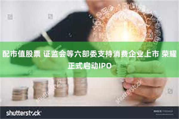 配市值股票 证监会等六部委支持消费企业上市 荣耀正式启动IPO