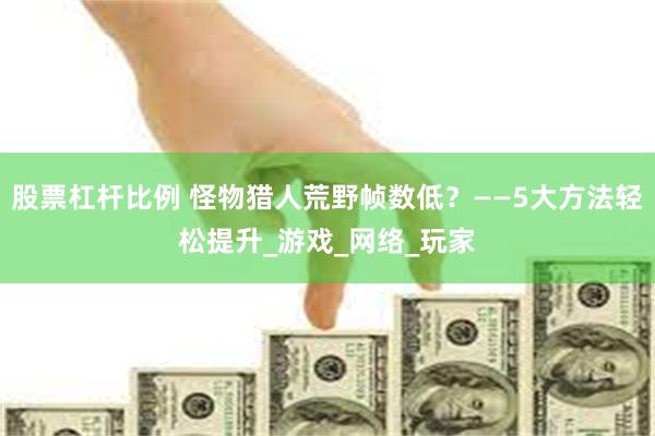 股票杠杆比例 怪物猎人荒野帧数低？——5大方法轻松提升_游戏_网络_玩家