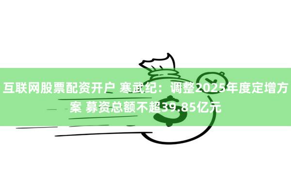 互联网股票配资开户 寒武纪：调整2025年度定增方案 募资总额不超39.85亿元