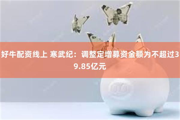 好牛配资线上 寒武纪：调整定增募资金额为不超过39.85亿元