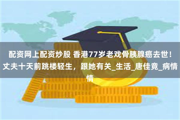 配资网上配资炒股 香港77岁老戏骨胰腺癌去世！丈夫十天前跳楼轻生，跟她有关_生活_唐佳竟_病情