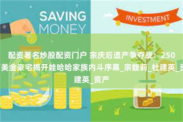 配资著名炒股配资门户 宗庆后遗产争夺战：2500万美金豪宅揭开娃哈哈家族内斗序幕_宗馥莉_杜建英_资产