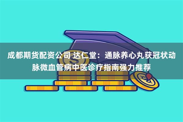 成都期货配资公司 达仁堂：通脉养心丸获冠状动脉微血管病中医诊疗指南强力推荐