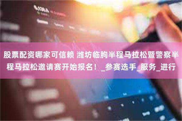 股票配资哪家可信赖 潍坊临朐半程马拉松暨警察半程马拉松邀请赛开始报名！_参赛选手_服务_进行