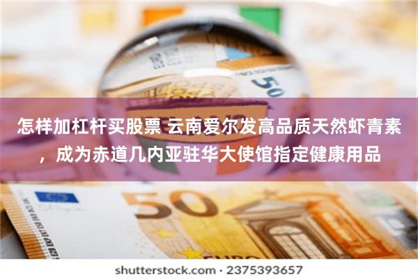 怎样加杠杆买股票 云南爱尔发高品质天然虾青素，成为赤道几内亚驻华大使馆指定健康用品