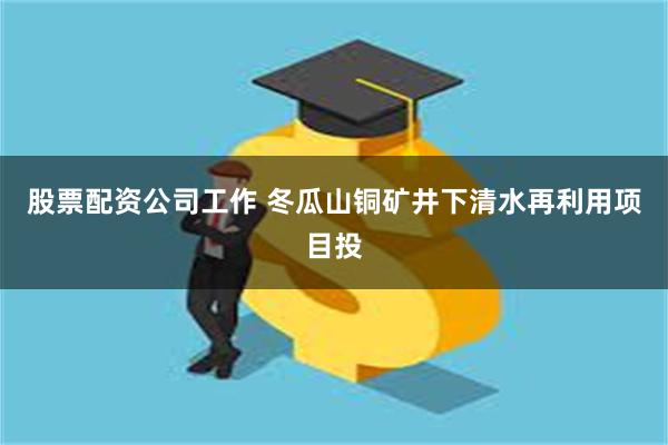 股票配资公司工作 冬瓜山铜矿井下清水再利用项目投