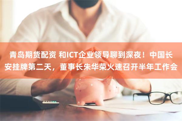 青岛期货配资 和ICT企业领导聊到深夜！中国长安挂牌第二天，董事长朱华荣火速召开半年工作会