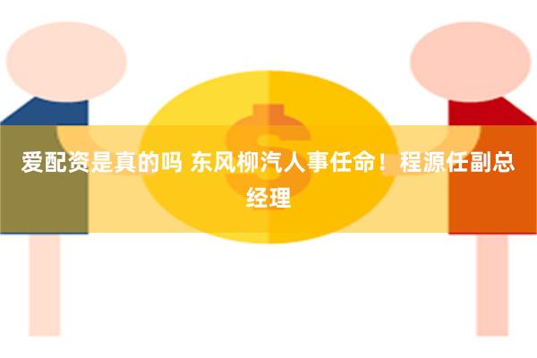 爱配资是真的吗 东风柳汽人事任命！程源任副总经理