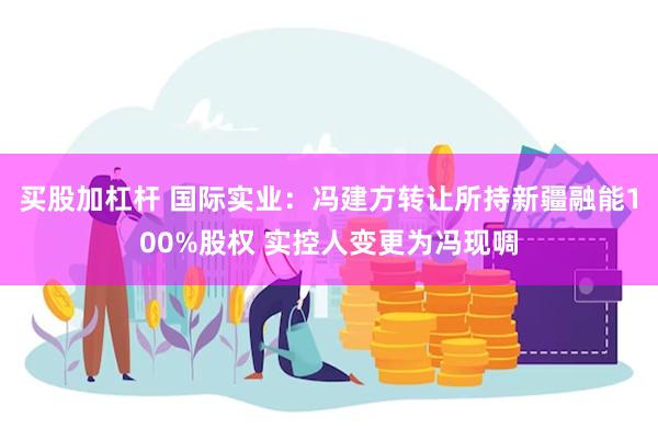 买股加杠杆 国际实业：冯建方转让所持新疆融能100%股权 实控人变更为冯现啁