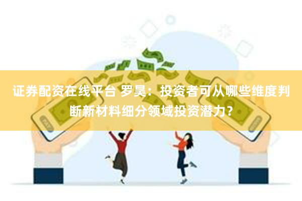 证券配资在线平台 罗昊：投资者可从哪些维度判断新材料细分领域投资潜力？