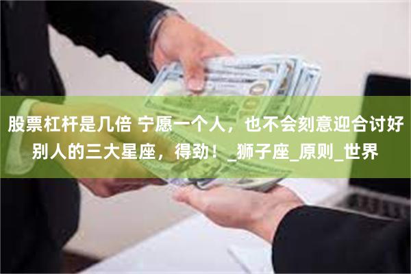 股票杠杆是几倍 宁愿一个人，也不会刻意迎合讨好别人的三大星座，得劲！_狮子座_原则_世界
