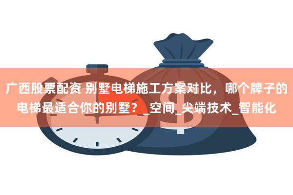 广西股票配资 别墅电梯施工方案对比，哪个牌子的电梯最适合你的别墅？_空间_尖端技术_智能化