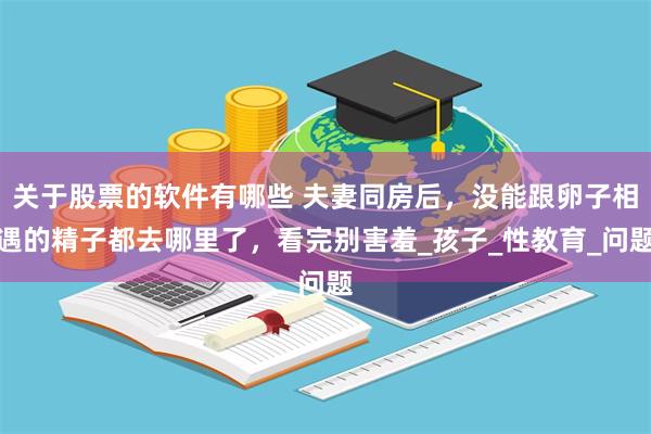 关于股票的软件有哪些 夫妻同房后，没能跟卵子相遇的精子都去哪里了，看完别害羞_孩子_性教育_问题