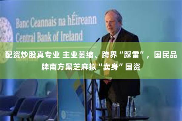 配资炒股真专业 主业萎缩、跨界“踩雷”，国民品牌南方黑芝麻拟“卖身”国资
