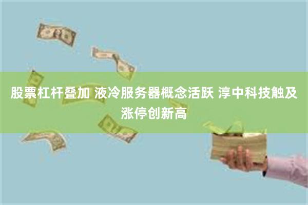 股票杠杆叠加 液冷服务器概念活跃 淳中科技触及涨停创新高