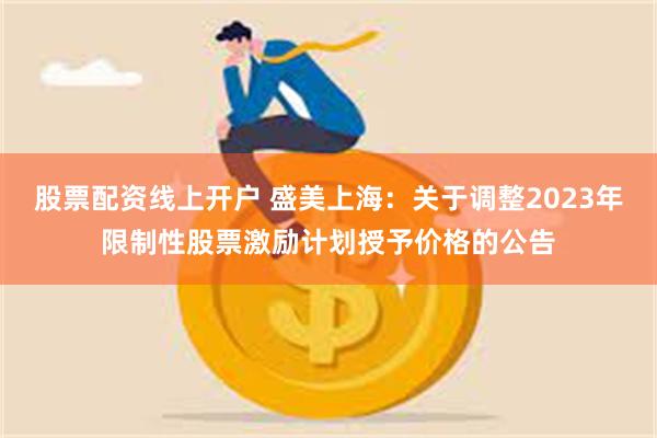 股票配资线上开户 盛美上海：关于调整2023年限制性股票激励计划授予价格的公告